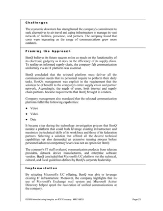 Challenges

The economic downturn has strengthened the company's commitment to
seek alternatives to air travel and aging infrastructure to manage its vast
network of facilities, personnel, and partners. The company found that
costs were increasing as the range of communications grew more
outdated.

Framing the Approach

BenQ believes its future success relies as much on the functionality of
its electronic gadgetry as it does on the efficiency of its supply chain.
To realize an informed supply chain, the company felt communication
uniformity via an IT platform was essential.

BenQ concluded that the selected platform must deliver all the
communication needs that its personnel require to perform their daily
tasks. BenQ's management was explicit in the requirement that the
solution be of benefit to the company's entire supply chain and partner
network. Accordingly, the needs of users, both internal and supply
chain partners, became requirements that BenQ brought to vendors.

Company management also mandated that the selected communication
platform fulfill the following capabilities:
● Voice
● Video
● Data
It became clear during the technology investigation process that BenQ
needed a platform that could both leverage existing infrastructure and
maximize the technical skills of its workforce and those of its federation
partners. Selecting a solution that offered all the desired technical
capabilities yet also demanded an extensive training process before
personnel achieved competency levels was not an option for BenQ.

The company's IT staff evaluated communication products from telecom
providers, network device manufacturers, and enterprise software
vendors. BenQ concluded that Microsoft's UC platform met the technical,
cultural, and fiscal guidelines defined by BenQ's corporate leadership.

Implementation

By selecting Microsoft's UC offering, BenQ was able to leverage
existing IT infrastructure. Moreover, the company highlights that its
use of Microsoft's Exchange mail system and Microsoft Active
Directory helped speed the realization of unified communications at
the company.


©2009 Manufacturing Insights, an IDC Company #MI216633                        Page 23
 