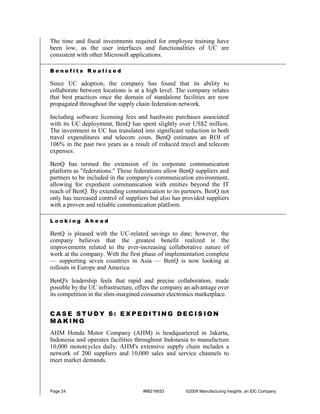 The time and fiscal investments required for employee training have
been low, as the user interfaces and functionalities of UC are
consistent with other Microsoft applications.

Benefits Realized

Since UC adoption, the company has found that its ability to
collaborate between locations is at a high level. The company relates
that best practices once the domain of standalone facilities are now
propagated throughout the supply chain federation network.

Including software licensing fees and hardware purchases associated
with its UC deployment, BenQ has spent slightly over US$2 million.
The investment in UC has translated into significant reduction in both
travel expenditures and telecom costs. BenQ estimates an ROI of
106% in the past two years as a result of reduced travel and telecom
expenses.

BenQ has termed the extension of its corporate communication
platform as "federations." These federations allow BenQ suppliers and
partners to be included in the company's communication environment,
allowing for expedient communication with entities beyond the IT
reach of BenQ. By extending communication to its partners, BenQ not
only has increased control of suppliers but also has provided suppliers
with a proven and reliable communication platform.

Looking Ahead

BenQ is pleased with the UC-related savings to date; however, the
company believes that the greatest benefit realized is the
improvements related to the ever-increasing collaborative nature of
work at the company. With the first phase of implementation complete
— supporting seven countries in Asia — BenQ is now looking at
rollouts in Europe and America.

BenQ's leadership feels that rapid and precise collaboration, made
possible by the UC infrastructure, offers the company an advantage over
its competition in the slim-margined consumer electronics marketplace.


CASE STUDY 6: EXPEDITING DECISION
MAKING
AHM Honda Motor Company (AHM) is headquartered in Jakarta,
Indonesia and operates facilities throughout Indonesia to manufacture
10,000 motorcycles daily. AHM's extensive supply chain includes a
network of 200 suppliers and 10,000 sales and service channels to
meet market demands.



Page 24                             #MI216633        ©2009 Manufacturing Insights, an IDC Company
 