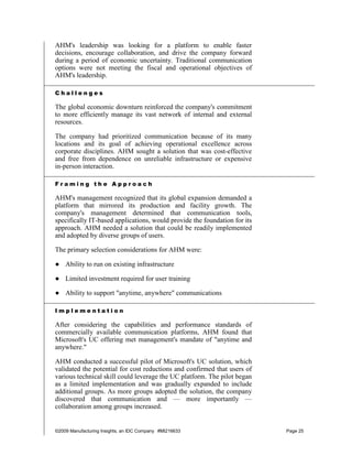 AHM's leadership was looking for a platform to enable faster
decisions, encourage collaboration, and drive the company forward
during a period of economic uncertainty. Traditional communication
options were not meeting the fiscal and operational objectives of
AHM's leadership.

Challenges

The global economic downturn reinforced the company's commitment
to more efficiently manage its vast network of internal and external
resources.

The company had prioritized communication because of its many
locations and its goal of achieving operational excellence across
corporate disciplines. AHM sought a solution that was cost-effective
and free from dependence on unreliable infrastructure or expensive
in-person interaction.

Framing the Approach

AHM's management recognized that its global expansion demanded a
platform that mirrored its production and facility growth. The
company's management determined that communication tools,
specifically IT-based applications, would provide the foundation for its
approach. AHM needed a solution that could be readily implemented
and adopted by diverse groups of users.

The primary selection considerations for AHM were:

● Ability to run on existing infrastructure

● Limited investment required for user training

● Ability to support "anytime, anywhere" communications

Implementation

After considering the capabilities and performance standards of
commercially available communication platforms, AHM found that
Microsoft's UC offering met management's mandate of "anytime and
anywhere."

AHM conducted a successful pilot of Microsoft's UC solution, which
validated the potential for cost reductions and confirmed that users of
various technical skill could leverage the UC platform. The pilot began
as a limited implementation and was gradually expanded to include
additional groups. As more groups adopted the solution, the company
discovered that communication and — more importantly —
collaboration among groups increased.


©2009 Manufacturing Insights, an IDC Company #MI216633                     Page 25
 