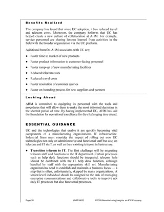 Benefits Realized

The company has found that since UC adoption, it has reduced travel
and telecom costs. Moreover, the company believes that UC has
helped create a new culture of collaboration at AHM. For example,
service personnel are sharing lessons learned from activities in the
field with the broader organization via the UC platform.

Additional benefits AHM associates with UC are:
● Faster time to market of new products
● Faster product information to customer-facing personnel
● Faster ramp-up of new manufacturing facilities
● Reduced telecom costs
● Reduced travel costs
● Faster resolution of customer queries
● Faster on-boarding process for new suppliers and partners

Looking Ahead

AHM is committed to equipping its personnel with the tools and
procedures that will allow them to make the most informed decisions in
the shortest period of time. By having implemented UC, AHM has laid
the foundation for operational excellence for the challenging time ahead.


ESSENTIAL GUIDANCE
UC and the technologies that enable it are quickly becoming vital
components of a manufacturing organization's IT infrastructure.
Industrial firms must consider the impact of rolling out new UC
technologies not only on administrative and functional staff but also on
telecom and IT staff, as well as their existing telecom infrastructure:
● Transition telecom to IT. The first challenge will be migrating
  telecom staff and functions to the IT department. Certain processes
  such as help desk functions should be integrated; telecom help
  should be combined with the IT help desk function, although
  handled by staff with the appropriate skill set. Manufacturing
  organizations need to establish and maintain a business focus — a
  step that is often, unfortunately, skipped by many organizations. A
  senior-level individual should be assigned to the task of managing
  enterprise communications and collaborative tools to improve not
  only IT processes but also functional processes.




Page 26                              #MI216633         ©2009 Manufacturing Insights, an IDC Company
 