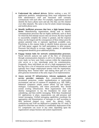 ● Understand the cultural drivers. Before seeking a new UC
  application portfolio, manufacturing firms must understand how
  both administrative staff and functional staff currently
  communicate with each other. For example, organizations need to
  identify the heavy phone users and ask why they use this channel
  over other channels. The same is true for email, instant messaging,
  and mobile phone users.
● Identify inefficient processes that have a high human latency
  factor. Manufacturing organizations should seek to identify
  communications processes that are highly inefficient, such as those
  for which the first-attempt success rates are lowest, the time required
  to successfully complete the contact is greatest, and the response
  delays are the longest and the consequences of those delays pose the
  greatest potential risks or represent significant avoidable costs.
  Prioritizing in this manner helps to identify broken processes and
  will help garner support for staff participation in pilot projects.
  Processes tied directly to revenue, supply, product, or operational
  management should be given additional priority.
● Engage human hubs for network communication processes.
  Social network analysis (an audit of the flow of information
  through communication channels) is still in its infancy, but almost
  every study we have seen finds a person within the organization
  who serves as a key interchange point for communication.
  Frequently, these individuals are not at a high management level,
  but they have a lot of interaction across functional boundaries and
  typically have longer employment tenures with the organization.
  Identifying these "human hubs" and making them part of a UC
  pilot generate momentum at the early stages of an implementation.
● Assess current IT infrastructure, telecom equipment, and
  service provider contracts. Key considerations include
  investment protection, vendor standardization or multivendor
  environment, and use of common IT standards (e.g., SIP, XML).
  Industrial companies simply cannot afford "rip and replace"
  strategies. Consequently, and where practicable, they should
  extend existing infrastructure. Most organizations start with
  identity management to lay the foundation for email and
  calendaring, and then mobile messaging. With these foundational
  UC applications in place, organizations can add presence and
  instant messaging. Unified messaging capabilities coordinate the
  aggregation and dissemination of messages to staff according to
  their preferred channel (e.g., email, fax, phone). Lastly,
  conferencing and VoIP are deployed to complete the UC stack. It
  should be noted that once identity is established, deployment of the
  UC components can occur in any order, depending upon the
  organization's unique business and system requirements.




©2009 Manufacturing Insights, an IDC Company #MI216633                      Page 27
 