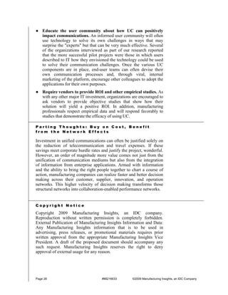 ● Educate the user community about how UC can positively
  impact communications. An informed user community will often
  use technology to solve its own challenges in ways that may
  surprise the "experts" but that can be very much effective. Several
  of the organizations interviewed as part of our research reported
  that the more successful pilot projects were those in which users
  described to IT how they envisioned the technology could be used
  to solve their communication challenges. Once the various UC
  components are in place, end-user teams can often devise their
  own communication processes and, through viral, internal
  marketing of the platform, encourage other colleagues to adopt the
  applications for their own purposes.
● Require vendors to provide ROI and other empirical studies. As
  with any other major IT investment, organizations are encouraged to
  ask vendors to provide objective studies that show how their
  solution will yield a positive ROI. In addition, manufacturing
  professionals respect empirical data and will respond favorably to
  studies that demonstrate the efficacy of using UC.

Parting Thoughts: Buy on Cost, Benefit
from the Network Effects

Investment in unified communications can often be justified solely on
the reduction of telecommunication and travel expenses. If these
savings meet corporate hurdle rates and justify the project, wonderful.
However, an order of magnitude more value comes not just from the
unification of communication mediums but also from the integration
of information from enterprise applications. Armed with information
and the ability to bring the right people together to chart a course of
action, manufacturing companies can realize faster and better decision
making across their customer, supplier, innovation, and operation
networks. This higher velocity of decision making transforms those
structural networks into collaboration-enabled performance networks.


Copyright Notice

Copyright 2009 Manufacturing Insights, an IDC company.
Reproduction without written permission is completely forbidden.
External Publication of Manufacturing Insights Information and Data:
Any Manufacturing Insights information that is to be used in
advertising, press releases, or promotional materials requires prior
written approval from the appropriate Manufacturing Insights Vice
President. A draft of the proposed document should accompany any
such request. Manufacturing Insights reserves the right to deny
approval of external usage for any reason.




Page 28                             #MI216633        ©2009 Manufacturing Insights, an IDC Company
 