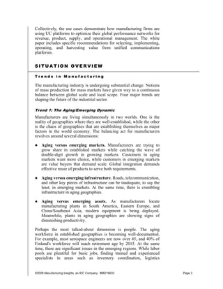 Collectively, the use cases demonstrate how manufacturing firms are
using UC platforms to optimize their global performance networks for
revenue, product, supply, and operational management. The white
paper includes specific recommendations for selecting, implementing,
operating, and harvesting value from unified communications
platforms.


SITUATION OVERVIEW

Trends in Manufacturing

The manufacturing industry is undergoing substantial change. Notions
of mass production for mass markets have given way to a continuous
balance between global scale and local scope. Four major trends are
shaping the future of the industrial sector.

Trend 1: The Aging/Emerging Dynamic
Manufacturers are living simultaneously in two worlds. One is the
reality of geographies where they are well-established, while the other
is the chaos of geographies that are establishing themselves as major
factors in the world economy. The balancing act for manufacturers
revolves around several dimensions:

● Aging versus emerging markets. Manufacturers are trying to
  grow share in established markets while catching the wave of
  double-digit growth in growing markets. Customers in aging
  markets want more choice, while customers in emerging markets
  are value buyers that demand scale. Global integration demands
  effective reuse of products to serve both requirements.

● Aging versus emerging infrastructure. Roads, telecommunication,
  and other key pieces of infrastructure can be inadequate, to say the
  least, in emerging markets. At the same time, there is crumbling
  infrastructure in aging geographies.

● Aging versus emerging assets. As manufacturers locate
  manufacturing plants in South America, Eastern Europe, and
  China/Southeast Asia, modern equipment is being deployed.
  Meanwhile, plants in aging geographies are showing signs of
  diminishing productivity.

Perhaps the most talked-about dimension is people. The aging
workforce in established geographies is becoming well-documented.
For example, most aerospace engineers are now over 45, and 40% of
Finland's workforce will reach retirement age by 2015. At the same
time, there are significant issues in the emerging regions. While labor
pools are plentiful for basic jobs, finding trained and experienced
specialists in areas such as inventory coordination, logistics


©2009 Manufacturing Insights, an IDC Company #MI216633                    Page 3
 