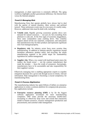 management, or plant supervision is extremely difficult. The aging
workforce highlights another generational difference: the Internet-born
versus the Internet-adopted.

Trend 2: Managing Risk
Manufacturing firms that operate globally have always had to deal
with the specter of natural disasters, labor actions, and political
turmoil. These unforeseen events may be even more of a reality today.
However, additional risks must be dealt with, including:

● Volatile costs. Rapidly growing economies quickly drove new
  demand for natural resources — not just oil, but everything from
  platinum to soda ash. At the first signs of economic sluggishness,
  these same commodities came crashing down. This volatility
  impacts almost all the raw materials, components, and subsystems
  that manufacturers buy for their products and represents significant
  risk if not managed properly.

● Regulatory risk. No industry sector faces more scrutiny than
  manufacturing. In addition to industry-specific regulations around
  hazardous substances, product safety, and recycling, the whole
  manufacturing segment is the prime target for sustainability
  legislation for carbon management.

● Supplier risk. When a toy coated with lead-based paint enters the
  market, the brand owner — not the contract manufacturer that
  made the mistake — faces the wrath of consumers. Increasingly,
  manufacturers have to be accountable and take responsibility for
  their suppliers' actions.

Effectively managing risk is enabling appropriate experts to expedite
mitigation decisions for a given risk through access to timely, relevant
information. Risk management is becoming a crucial competency for
manufacturing firms.

Trend 3: Process Digitization
The manufacturing industry has spent billions of dollars on enterprise
applications to create a common platform for companywide processes.
Key applications include:

● Enterprise resource planning (ERP) is by far the biggest
  software application investment for most manufacturing
  companies. ERP suites provide the necessary double-entry
  accounting to effectively keep score and extend that transaction
  model to human resources, resource management (production and
  procurement), and customer order management.




Page 4                               #MI216633        ©2009 Manufacturing Insights, an IDC Company
 