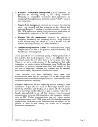 ● Customer relationship management (CRM) automates the
  processes for attracting, selling to, and serving customers.
  Originally an independent investment, these applications are
  increasingly being purchased from the company's ERP vendor to
  ease integration.

● Supply chain management automates the processes for balancing
  supply and demand and then executing on the inbound and
  outbound logistics. A number of specialized vendors remain, but
  like CRM applications, supply chain management applications are
  increasingly becoming part of the ERP vendor's influence.

● Product life-cycle management automates the process of
  designing, introducing, and sustaining products. Many segments
  within manufacturing are served by a set of sizable, non-ERP
  vendors, including Dassault, PTC, and Siemens PLM.

● Manufacturing execution systems have historically been largely
  independent of the rest of the portfolio, but more recently, they
  have become more integrated.

These applications have contributed greatly to better productivity in
the industry, but most companies believe an additional set of
investments exists that will allow them to harvest even more value.
There is an active modernization of the applications that make
integration, via service-oriented architectures, more flexible and data
acquisition, via sensor technology, more timely and accurate. As data
and process integration improves, the processes can be extended
outside the company for greater levels of collaboration.

These enterprise tools have traditionally been siloed from
communication tools, but the convergence of the two brings about
communications-enabled business processes and unprecedented levels
of responsiveness and efficiency.

Enterprise applications are also improving decision making as better
information is put into the hands of knowledge workers faster.
Resolving anomalies and deciding on a course of action typically
involve resolving a number of factors to gain consensus. Today, this is
largely accomplished in an ad hoc fashion, with fragmented
communication tools and little integration with transaction platforms
such as ERP. Unified communications not only brings together
mechanisms such as email, SMS, voice, and video but also enables an
organizational unification across functional silos that delivers on the
promise of faster decision making and greater use of enterprise
information and expertise.




©2009 Manufacturing Insights, an IDC Company #MI216633                    Page 5
 