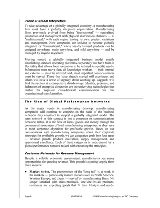 Trend 4: Global Integration
To take advantage of a globally integrated economy, a manufacturing
firm must have a globally integrated organization. Manufacturing
firms previously evolved from being "international" — centralized
production and management with physical distribution channels — to
"multinational," with each region having its own product variations
and management. Now companies are looking to become globally
integrated or "transnational," where locally tailored products can be
designed anywhere, made anywhere, and sold anywhere — and be
managed by anyone anywhere.

Moving toward a globally integrated business model entails
establishing standard operating platforms corporately that have built-in
flexibility that allows local execution to be tailored to specific needs.
Information must move fast; all knowledge workers — both internal
and external — must be utilized; and, most important, local customers
must be served. Those that have already started will accelerate, and
others will have a sense of urgency about catching up. Laggards will
find themselves at a competitive disadvantage. Identity, presence, and
federation of enterprise directories are the underlying technologies that
enable the requisite cross-firewall communication for this
organizational transformation.

The Rise of Global Performance Networks

As the major trends in manufacturing develop, manufacturing
companies will continue to compete on the basis of the business
networks they construct to support a globally integrated model. The
term network in this context is not a computer or communications
network; rather, it is the flow of ideas, goods, and money through the
commercial ecosystem of lead manufacturing enterprises as they seek
to meet corporate objectives for profitable growth. Based on our
conversations with manufacturing companies about their corporate
strategies for profitable growth, we can categorize goals into four areas
— revenue growth, product innovation, supply management, and
operational excellence. Each of these categories is underpinned by a
global performance network tasked with executing the strategies.

Customer Networks for Revenue Management
Despite a volatile economic environment, manufacturers see many
opportunities for growing revenue. This growth is coming largely from
three sources:

● Market niches. The phenomenon of the "long tail" is at work in
  the markets — particularly mature markets such as North America,
  Western Europe, and Japan — served by manufacturing firms. No
  longer satisfied with mass-produced, one-size-fits-all products,
  customers are expecting goods that fit their lifestyle and needs.


Page 6                               #MI216633         ©2009 Manufacturing Insights, an IDC Company
 