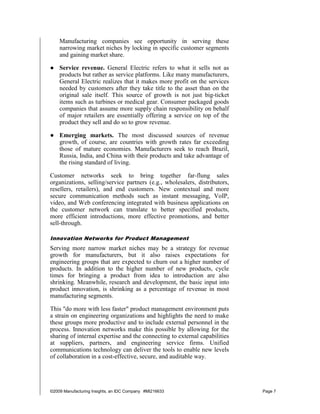 Manufacturing companies see opportunity in serving these
    narrowing market niches by locking in specific customer segments
    and gaining market share.

● Service revenue. General Electric refers to what it sells not as
  products but rather as service platforms. Like many manufacturers,
  General Electric realizes that it makes more profit on the services
  needed by customers after they take title to the asset than on the
  original sale itself. This source of growth is not just big-ticket
  items such as turbines or medical gear. Consumer packaged goods
  companies that assume more supply chain responsibility on behalf
  of major retailers are essentially offering a service on top of the
  product they sell and do so to grow revenue.

● Emerging markets. The most discussed sources of revenue
  growth, of course, are countries with growth rates far exceeding
  those of mature economies. Manufacturers seek to reach Brazil,
  Russia, India, and China with their products and take advantage of
  the rising standard of living.

Customer networks seek to bring together far-flung sales
organizations, selling/service partners (e.g., wholesalers, distributors,
resellers, retailers), and end customers. New contextual and more
secure communication methods such as instant messaging, VoIP,
video, and Web conferencing integrated with business applications on
the customer network can translate to better specified products,
more efficient introductions, more effective promotions, and better
sell-through.

Innovation Networks for Product Management
Serving more narrow market niches may be a strategy for revenue
growth for manufacturers, but it also raises expectations for
engineering groups that are expected to churn out a higher number of
products. In addition to the higher number of new products, cycle
times for bringing a product from idea to introduction are also
shrinking. Meanwhile, research and development, the basic input into
product innovation, is shrinking as a percentage of revenue in most
manufacturing segments.

This "do more with less faster" product management environment puts
a strain on engineering organizations and highlights the need to make
these groups more productive and to include external personnel in the
process. Innovation networks make this possible by allowing for the
sharing of internal expertise and the connecting to external capabilities
at suppliers, partners, and engineering service firms. Unified
communications technology can deliver the tools to enable new levels
of collaboration in a cost-effective, secure, and auditable way.




©2009 Manufacturing Insights, an IDC Company #MI216633                      Page 7
 