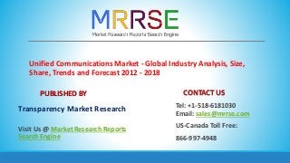 Unified Communications Market - Global Industry Analysis, Size,
Share, Trends and Forecast 2012 - 2018
PUBLISHED BY
Transparency Market Research
Visit Us @ Market Research Reports
Search Engine
CONTACT US
Tel: +1-518-6181030
Email: sales@mrrse.com
US-Canada Toll Free:
866-997-4948
 