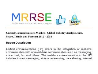 Unified Communications Market - Global Industry Analysis, Size,
Share, Trends and Forecast 2012 - 2018
Report Description
Unified communications (UC) refers to the integration of real-time
communication with non-real-time communication such as messaging,
voice mail, fax and others. The real-time communication in the UC
includes instant messaging, video conferencing, data sharing, internet
 