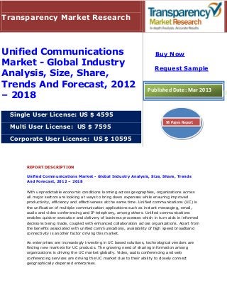 Transparency Market Research



Unified Communications                                                    Buy Now
Market - Global Industry
                                                                         Request Sample
Analysis, Size, Share,
Trends And Forecast, 2012                                            Published Date: Mar 2013
– 2018

 Single User License: US $ 4595
                                                                               94 Pages Report
 Multi User License: US $ 7595

 Corporate User License: US $ 10595



     REPORT DESCRIPTION

     Unified Communications Market - Global Industry Analysis, Size, Share, Trends
     And Forecast, 2012 – 2018

     With unpredictable economic conditions looming across geographies, organizations across
     all major sectors are looking at ways to bring down expenses while ensuring improved
     productivity, efficiency and effectiveness at the same time. Unified communications (UC) is
     the unification of multiple communication applications such as instant messaging, email,
     audio and video conferencing and IP telephony, among others. Unified communications
     enables quicker execution and delivery of business processes which in turn aids in informed
     decisions being made, coupled with enhanced collaboration across organizations. Apart from
     the benefits associated with unified communications, availability of high speed broadband
     connectivity is another factor driving this market.

     As enterprises are increasingly investing in UC based solutions, technological vendors are
     finding new markets for UC products. The growing need of sharing information among
     organizations is driving the UC market globally. Video, audio conferencing and web
     conferencing services are driving the UC market due to their ability to closely connect
     geographically dispersed enterprises.
 