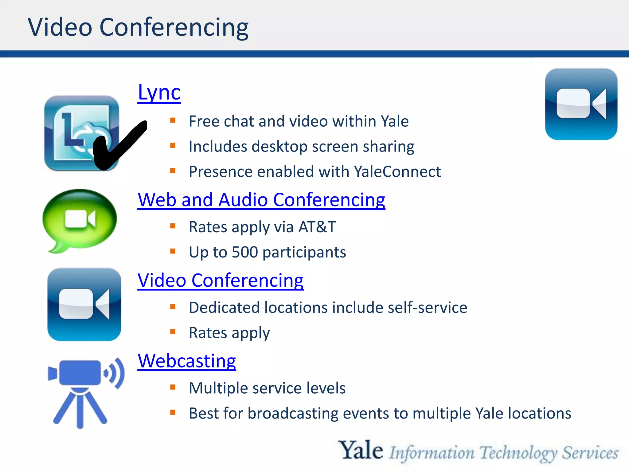 Video Conferencing
Lync
 Free chat and video within Yale
 Includes desktop screen sharing
 Presence enabled with YaleConnect
Web and Audio Conferencing
 Rates apply via AT&T
 Up to 500 participants
Video Conferencing
 Dedicated locations include self-service
 Rates apply
Webcasting
 Multiple service levels
 Best for broadcasting events to multiple Yale locations
✔
 