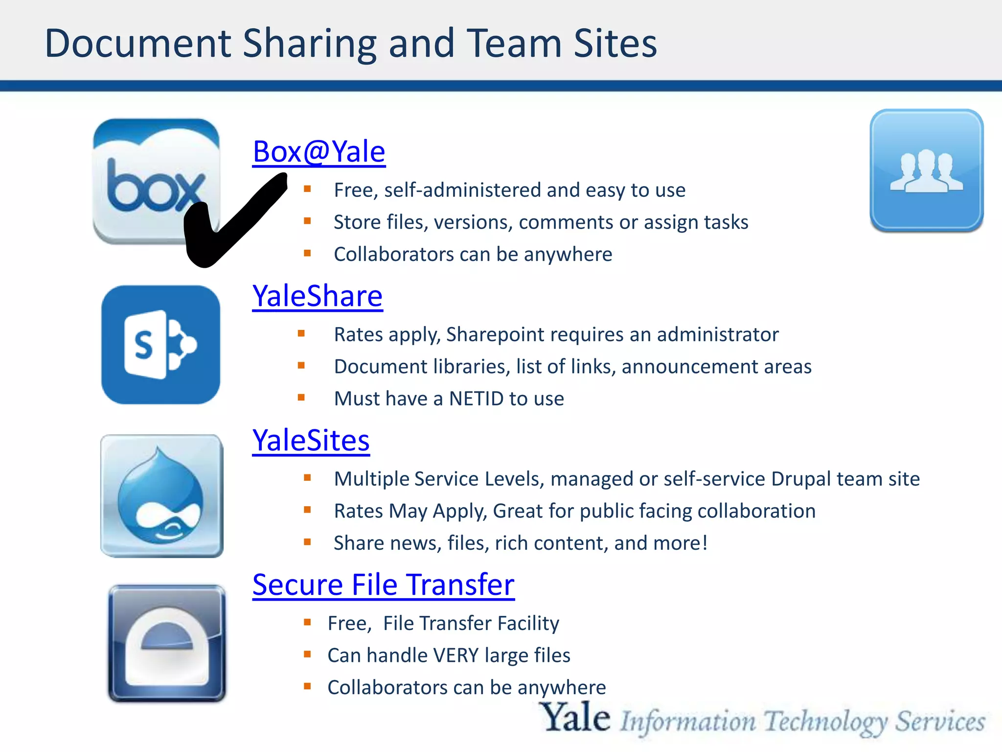 Document Sharing and Team Sites
Box@Yale
 Free, self-administered and easy to use
 Store files, versions, comments or assign tasks
 Collaborators can be anywhere
YaleShare
 Rates apply, Sharepoint requires an administrator
 Document libraries, list of links, announcement areas
 Must have a NETID to use
YaleSites
 Multiple Service Levels, managed or self-service Drupal team site
 Rates May Apply, Great for public facing collaboration
 Share news, files, rich content, and more!
Secure File Transfer
 Free, File Transfer Facility
 Can handle VERY large files
 Collaborators can be anywhere
✔
 
