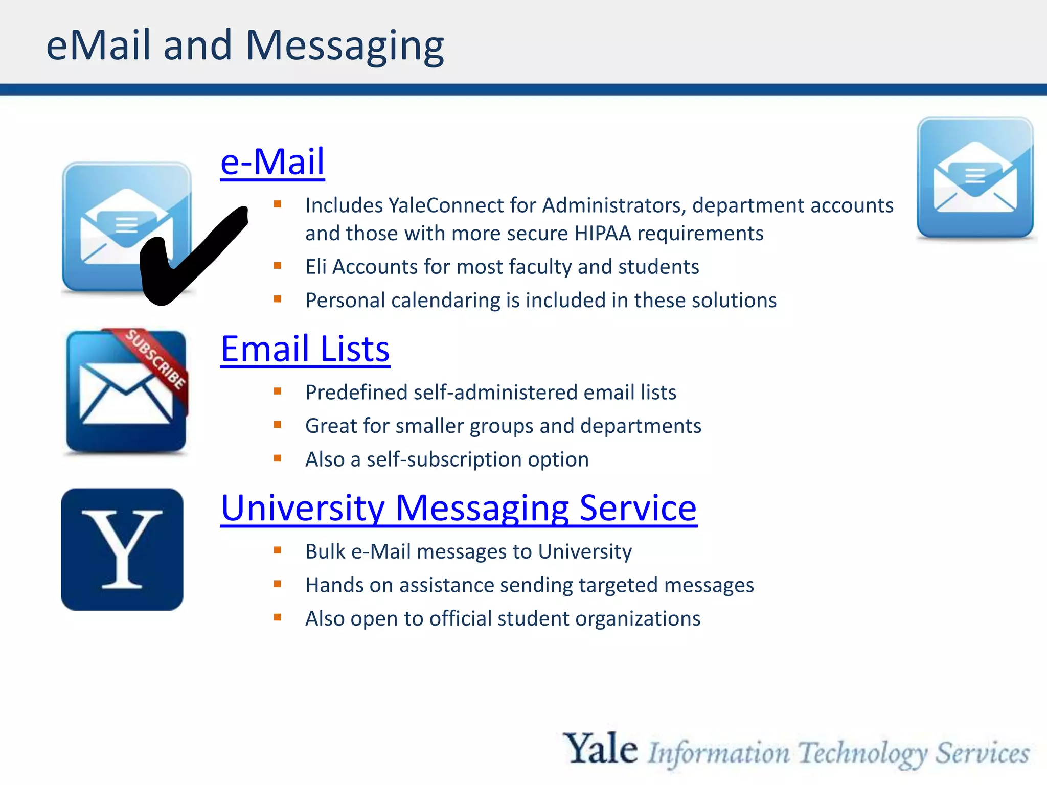 eMail and Messaging
e-Mail
 Includes YaleConnect for Administrators, department accounts
and those with more secure HIPAA requirements
 Eli Accounts for most faculty and students
 Personal calendaring is included in these solutions
Email Lists
 Predefined self-administered email lists
 Great for smaller groups and departments
 Also a self-subscription option
University Messaging Service
 Bulk e-Mail messages to University
 Hands on assistance sending targeted messages
 Also open to official student organizations
✔
 