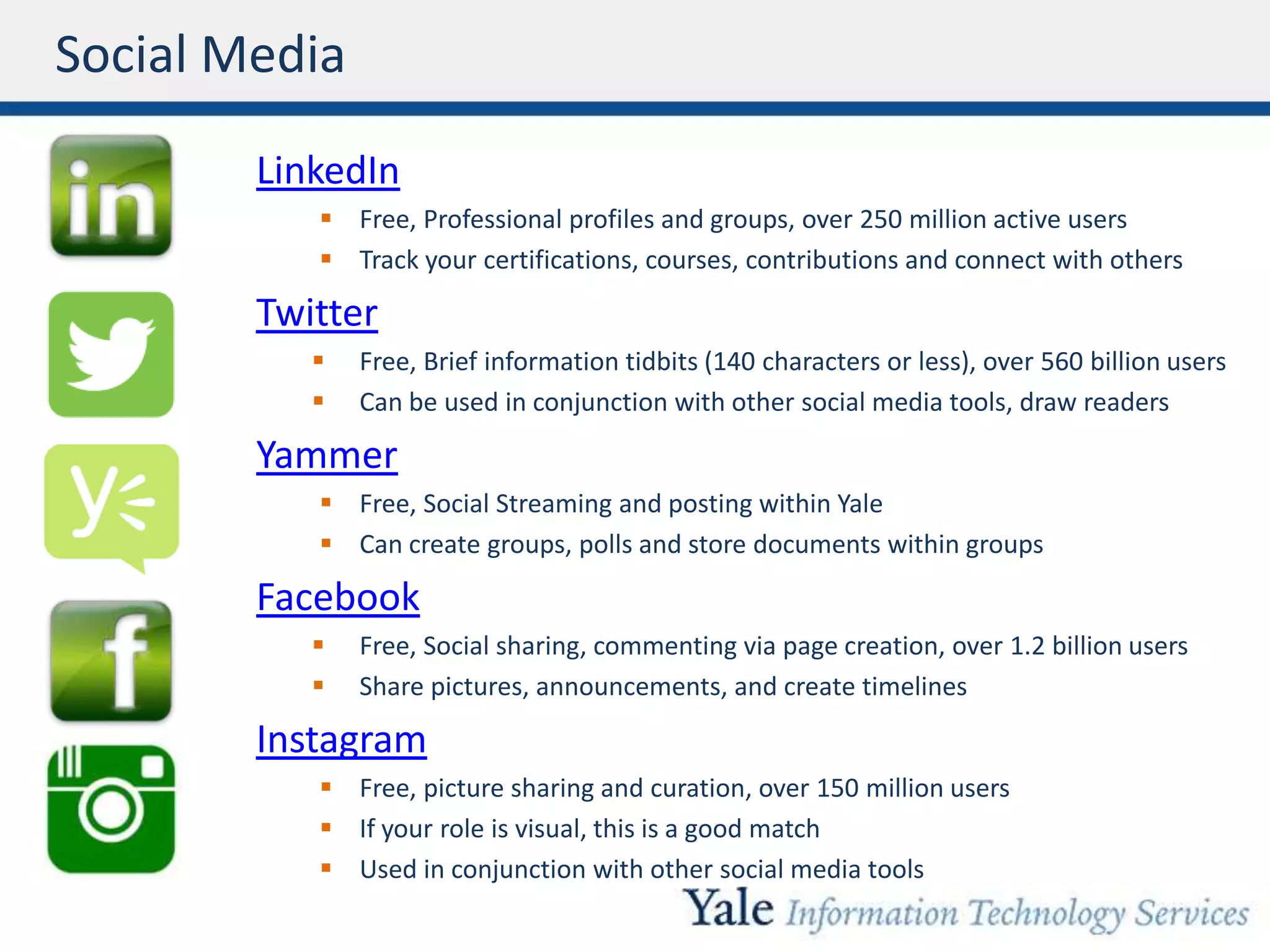 Social Media
LinkedIn
 Free, Professional profiles and groups, over 250 million active users
 Track your certifications, courses, contributions and connect with others
Twitter
 Free, Brief information tidbits (140 characters or less), over 560 billion users
 Can be used in conjunction with other social media tools, draw readers
Yammer
 Free, Social Streaming and posting within Yale
 Can create groups, polls and store documents within groups
Facebook
 Free, Social sharing, commenting via page creation, over 1.2 billion users
 Share pictures, announcements, and create timelines
Instagram
 Free, picture sharing and curation, over 150 million users
 If your role is visual, this is a good match
 Used in conjunction with other social media tools
 