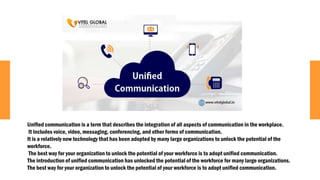 Unified communication is a term that describes the integration of all aspects of communication in the workplace.
It includes voice, video, messaging, conferencing, and other forms of communication.
It is a relatively new technology that has been adopted by many large organizations to unlock the potential of the
workforce.
The best way for your organization to unlock the potential of your workforce is to adopt unified communication.
The introduction of unified communication has unlocked the potential of the workforce for many large organizations.
The best way for your organization to unlock the potential of your workforce is to adopt unified communication.
 