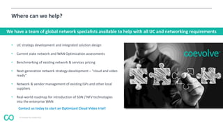 © Coevolve Pty Limited 2015
Where can we help?
• UC strategy development and integrated solution design
• Current state network and WAN Optimization assessments
• Benchmarking of existing network & services pricing
• Next-generation network strategy development – "cloud and video
ready"
• Network & vendor management of existing ISPs and other local
suppliers
• Real-world roadmap for introduction of SDN / NFV technologies
into the enterprise WAN
We have a team of global network specialists available to help with all UC and networking requirements
Contact us today to start an Optimized Cloud Video trial!
 