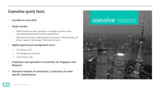 © Coevolve Pty Limited 2015
Coevolve quick facts
• Founded in early 2014
• Target market:
o Global enterprises with operations in multiple countries (users
separated geographically from key applications)
o Key industry verticals: Engineering & Construction, Manufacturing, Oil
& Gas, Logistics, Technology, Professional Services
• Highly experienced management team:
o Tim Sullivan, CEO
o Chris Bregenhoj, Chairman
o Ciaran Roche, CTO
• Employees and operations in Australia, US, Singapore and
Malaysia
• Extensive network of consultants / contractors to meet
specific requirements
 