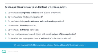 © Coevolve Pty Limited 2015
Seven questions we ask to understand UC requirements
1. Do you have existing video endpoints such as Cisco or Polycom?
2. Do you have Lync 2010 or 2013 deployed?
3. Do you have existing audio, video and web conferencing providers?
4. Do you have a mobile workforce?
5. Do you have a distributed workforce?
6. Do your employees need to work closely with people outside of the organization?
7. Do you want your employees to have a “self-service” collaboration solution?
We have integrated Unified Communications solutions that can address all of these requirements
 