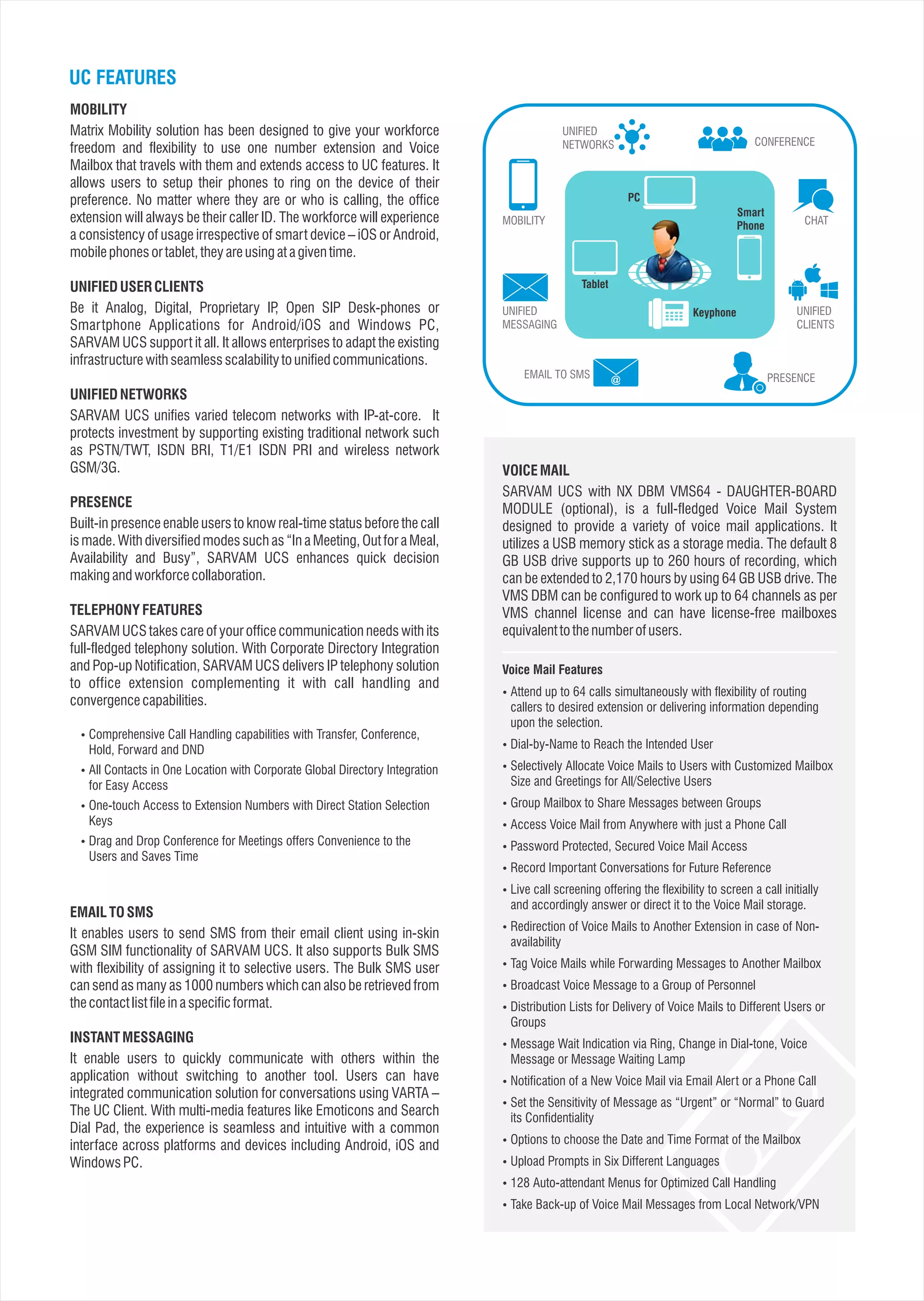 UC FEATURES
MOBILITY
Matrix Mobility solution has been designed to give your workforce
freedom and flexibility to use one number extension and Voice
Mailbox that travels with them and extends access to UC features. It
allows users to setup their phones to ring on the device of their
preference. No matter where they are or who is calling, the office
extension will always be their caller ID. The workforce will experience
a consistency of usage irrespective of smart device – iOS or Android,
mobilephonesortablet,theyareusingatagiventime.
UNIFIED USER CLIENTS
Be it Analog, Digital, Proprietary IP, Open SIP Desk-phones or
Smartphone Applications for Android/iOS and Windows PC,
SARVAM UCS support it all. It allows enterprises to adapt the existing
infrastructurewithseamlessscalabilitytounifiedcommunications.
UNIFIED NETWORKS
SARVAM UCS unifies varied telecom networks with IP-at-core. It
protects investment by supporting existing traditional network such
as PSTN/TWT, ISDN BRI, T1/E1 ISDN PRI and wireless network
GSM/3G.
PRESENCE
Built-in presence enable users to know real-time status before the call
is made. With diversified modes such as “In a Meeting, Out for a Meal,
Availability and Busy”, SARVAM UCS enhances quick decision
makingandworkforcecollaboration.
TELEPHONY FEATURES
SARVAM UCS takes care of your office communication needs with its
full-fledged telephony solution. With Corporate Directory Integration
and Pop-up Notification, SARVAM UCS delivers IP telephony solution
to office extension complementing it with call handling and
convergencecapabilities.
EMAILTOSMS
It enables users to send SMS from their email client using in-skin
GSM SIM functionality of SARVAM UCS. It also supports Bulk SMS
with flexibility of assigning it to selective users. The Bulk SMS user
can send as many as 1000 numbers which can also be retrieved from
thecontactlistfileinaspecificformat.
INSTANTMESSAGING
It enable users to quickly communicate with others within the
application without switching to another tool. Users can have
integrated communication solution for conversations using VARTA –
The UC Client. With multi-media features like Emoticons and Search
Dial Pad, the experience is seamless and intuitive with a common
interface across platforms and devices including Android, iOS and
WindowsPC.
 Comprehensive Call Handling capabilities with Transfer, Conference,
Hold, Forward and DND
 All Contacts in One Location with Corporate Global Directory Integration
for Easy Access
 One-touch Access to Extension Numbers with Direct Station Selection
Keys
 Drag and Drop Conference for Meetings offers Convenience to the
Users and Saves Time
CONFERENCE
UNIFIED
NETWORKS
MOBILITY
UNIFIED
MESSAGING
EMAIL TO SMS PRESENCE
UNIFIED
CLIENTS
CHAT
PC
Tablet
Smart
Phone
Keyphone
VOICEMAIL
SARVAM UCS with NX DBM VMS64 - DAUGHTER-BOARD
MODULE (optional), is a full-fledged Voice Mail System
designed to provide a variety of voice mail applications. It
utilizes a USB memory stick as a storage media. The default 8
GB USB drive supports up to 260 hours of recording, which
can be extended to 2,170 hours by using 64 GB USB drive. The
VMS DBM can be configured to work up to 64 channels as per
VMS channel license and can have license-free mailboxes
equivalenttothenumberofusers.
 Attend up to 64 calls simultaneously with flexibility of routing
callers to desired extension or delivering information depending
upon the selection.
 Dial-by-Name to Reach the Intended User
 Selectively Allocate Voice Mails to Users with Customized Mailbox
Size and Greetings for All/Selective Users
 Group Mailbox to Share Messages between Groups
 Access Voice Mail from Anywhere with just a Phone Call
 Password Protected, Secured Voice Mail Access
 Record Important Conversations for Future Reference
 Live call screening offering the flexibility to screen a call initially
and accordingly answer or direct it to the Voice Mail storage.
 Redirection of Voice Mails to Another Extension in case of Non-
availability
 Tag Voice Mails while Forwarding Messages to Another Mailbox
 Broadcast Voice Message to a Group of Personnel
 Distribution Lists for Delivery of Voice Mails to Different Users or
Groups
 Message Wait Indication via Ring, Change in Dial-tone, Voice
Message or Message Waiting Lamp
 Notification of a New Voice Mail via Email Alert or a Phone Call
 Set the Sensitivity of Message as “Urgent” or “Normal” to Guard
its Confidentiality
 Options to choose the Date and Time Format of the Mailbox
 Upload Prompts in Six Different Languages
 128 Auto-attendant Menus for Optimized Call Handling
 Take Back-up of Voice Mail Messages from Local Network/VPN
Voice Mail Features
 