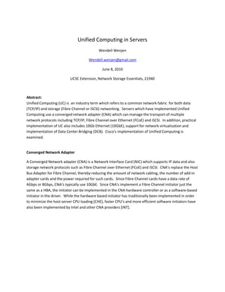 Unified Computing in Servers
                                            Wendell Wenjen

                                      Wendell.wenjen@gmail.com

                                              June 8, 2010

                          UCSC Extension, Network Storage Essentials, 21940



Abstract:
Unified Computing (UC) is an industry term which refers to a common network fabric for both data
(TCP/IP) and storage (Fibre Channel or iSCSI) networking. Servers which have implemented Unified
Computing use a converged network adapter (CNA) which can manage the transport of multiple
network protocols including TCP/IP, Fibre Channel over Ethernet (FCoE) and iSCSI. In addition, practical
implementation of UC also includes 10Gb Ethernet (10GbE), support for network virtualization and
implementation of Data Center Bridging (DCB). Cisco’s implementation of Unified Computing is
examined.


Converged Network Adapter

A Converged Network adapter (CNA) is a Network Interface Card (NIC) which supports IP data and also
storage network protocols such as Fibre Channel over Ethernet (FCoE) and iSCSI. CNA’s replace the Host
Bus Adapter for Fibre Channel, thereby reducing the amount of network cabling, the number of add-in
adapter cards and the power required for such cards. Since Fibre Channel cards have a data rate of
4Gbps or 8Gbps, CNA’s typically use 10GbE. Since CNA’s implement a Fibre Channel initiator just the
same as a HBA, the initiator can be implemented in the CNA hardware controller or as a software-based
initiator in the driver. While the hardware based initiator has traditionally been implemented in order
to minimize the host-server CPU loading [CHE], faster CPU’s and more efficient software initiators have
also been implemented by Intel and other CNA providers [INT].
 