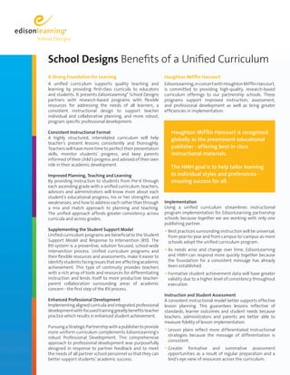 School Designs Benefits of a Unified Curriculum
A Strong Foundation for Learning                               Houghton Mifflin Harcourt
A unified curriculum supports quality teaching and             EdisonLearning, in concert with Houghton Mifflin Harcourt,
learning by providing first-class curricula to educators       is committed to providing high-quality, research-based
and students. It presents EdisonLearning® School Designs       curriculum offerings to our partnership schools. These
partners with research-based programs with flexible            programs support improved instruction, assessment,
resources for addressing the needs of all learners, a          and professional development as well as bring greater
consistent instructional design to support teacher             efficiencies in implementation.
individual and collaborative planning, and more robust,
program specific professional development.

Consistent Instructional Format                                   Houghton Mifflin Harcourt is recognized
A highly structured, interrelated curriculum will help            globally as the preeminent educational
teacher’s present lessons consistently and thoroughly.
Teachers will have more time to perfect their presentation        publisher - offering best-in-class
skills, monitor students’ progress, and keep parents              instructional materials.
informed of their child’s progress and advised of their own
role in their academic development.
                                                                  The HMH goal is to help tailor learning
Improved Planning, Teaching and Learning                          to individual styles and preferences -
By providing instruction to students from Pre-K through           ensuring success for all.
each ascending grade with a unified curriculum, teachers,
advisors and administrators will know more about each
student’s educational progress, his or her strengths and
weaknesses, and how to address each rather than through        Implementation
a mix and match approach to planning and teaching.             Using a unified curriculum streamlines instructional
The unified approach affords greater consistency across        program implementation for EdisonLearning partnership
curricula and across grades.                                   schools because together we are working with only one
                                                               publishing partner.
Supplementing the Student Support Model                        • Best practices surrounding instruction will be universal;
Unified curriculum programs are beneficial to the Student       from year-to-year and from campus-to-campus as more
Support Model and Response to Intervention (RtI). The           schools adopt the unified curriculum program.
RtI system is a preventive, solution focused, school-wide
intervention process. Unified curriculum programs and          • As needs arise and change over time, EdisonLearning
their flexible resources and assessments, make it easier to     and HMH can respond more quickly together because
identify students facing issues that are affecting academic     the foundation for a consistent message has already
achievement. This type of continuity provides teachers          been established.
with a rich array of tools and resources for differentiating   • Formative student achievement data will have greater
instruction and lends itself to more productive teacher-        validity due to a higher level of consistency throughout
parent collaboration surrounding areas of academic              execution.
concern - the first step of the RtI process.
                                                               Instruction and Student Assessment
Enhanced Professional Development                              A consistent instructional model better supports effective
Implementing aligned curricula and integrated professional     lesson planning. This guarantees lessons reflective of
development with focused training greatly benefits teacher     standards, learner outcomes and student needs because
practice which results in enhanced student achievement.        teachers, administrators and parents are better able to
                                                               measure fidelity of lesson implementation.
Pursuing a Strategic Partnership with a publisher to provide
more uniform curriculum complements EdisonLearning’s
                                                               • Lesson plans reflect more differentiated instructional
                                                                strategies because the message of differentiation is
robust Professional Development. This comprehensive
                                                                consistent.
approach to professional development was purposefully
designed in response to partner feedback and to meet           • Greater   formative and summative assessment
the needs of all partner school personnel so that they can      opportunities as a result of regular preparation and a
better support students’ academic success.                      bird’s eye view of resources across the curriculum.
 