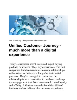 June 8, 2017 – by Anthony DeLima – www.cartenia.com
Unified Customer Journey -
much more than a digital
experience
Today’s customers aren’t interested in just buying
products or services. They buy experiences. The best
companies build communities to create relationships
with customers that extend long after their initial
purchase. They've managed to restructure the
relationship from a transaction to one based on long-
term engagement that fosters sustainable brand loyalty
and affinity. A Gartner research found that 89% of
business leaders believed that customer experience
 