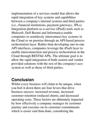 implementation of a services model that allows the
rapid integration of key systems and capabilities
between a company's internal systems and third parties
(i.e., financial institutions, payment gateways, 3PLs).
Integration platform as-a-service (iPaaS) tools such as
Mulesoft, Dell Boomi and Informatica enable
companies to seamlessly interconnect key systems in
the Cloud or on premise through an API-based process
orchestration layer. Rather than developing one-to-one
API interfaces, companies leverage the iPaaS layer to
enable interconnection and process orchestration in the
Cloud through RESTful APIs. The ultimate goal is to
allow the rapid integration of both custom and vendor
provided solutions with the rest of the company's eco-
system as well as those of third parties.
Conclusion
Whilst every business will claim to be unique, when
you boil it down there are four levers that drive
business success: increased revenue, increased
customer retention (reduced churn), and decreased
operating costs. These factors are ultimately impacted
by how effectively a company manages its customer
journey and executes on its customer commitments
which is easier said than done, considering the
 