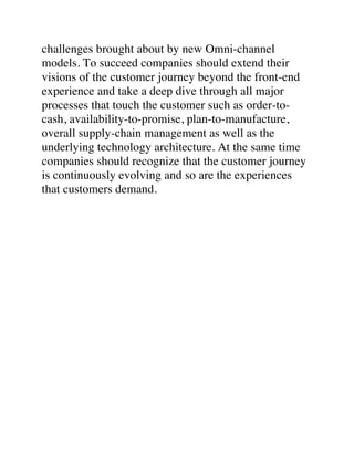 challenges brought about by new Omni-channel
models. To succeed companies should extend their
visions of the customer journey beyond the front-end
experience and take a deep dive through all major
processes that touch the customer such as order-to-
cash, availability-to-promise, plan-to-manufacture,
overall supply-chain management as well as the
underlying technology architecture. At the same time
companies should recognize that the customer journey
is continuously evolving and so are the experiences
that customers demand.	
 