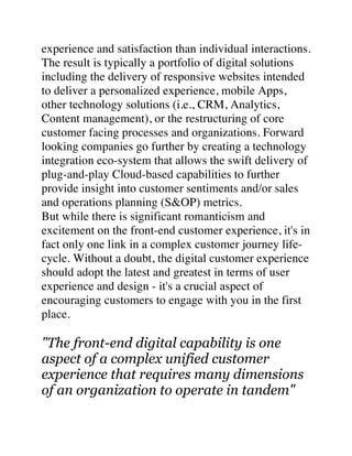 experience and satisfaction than individual interactions.
The result is typically a portfolio of digital solutions
including the delivery of responsive websites intended
to deliver a personalized experience, mobile Apps,
other technology solutions (i.e., CRM, Analytics,
Content management), or the restructuring of core
customer facing processes and organizations. Forward
looking companies go further by creating a technology
integration eco-system that allows the swift delivery of
plug-and-play Cloud-based capabilities to further
provide insight into customer sentiments and/or sales
and operations planning (S&OP) metrics.
But while there is significant romanticism and
excitement on the front-end customer experience, it's in
fact only one link in a complex customer journey life-
cycle. Without a doubt, the digital customer experience
should adopt the latest and greatest in terms of user
experience and design - it's a crucial aspect of
encouraging customers to engage with you in the first
place.
"The front-end digital capability is one
aspect of a complex unified customer
experience that requires many dimensions
of an organization to operate in tandem"
 