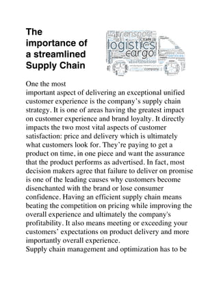 The
importance of
a streamlined
Supply Chain
One the most
important aspect of delivering an exceptional unified
customer experience is the company’s supply chain
strategy. It is one of areas having the greatest impact
on customer experience and brand loyalty. It directly
impacts the two most vital aspects of customer
satisfaction: price and delivery which is ultimately
what customers look for. They’re paying to get a
product on time, in one piece and want the assurance
that the product performs as advertised. In fact, most
decision makers agree that failure to deliver on promise
is one of the leading causes why customers become
disenchanted with the brand or lose consumer
confidence. Having an efficient supply chain means
beating the competition on pricing while improving the
overall experience and ultimately the company's
profitability. It also means meeting or exceeding your
customers’ expectations on product delivery and more
importantly overall experience.
Supply chain management and optimization has to be
 