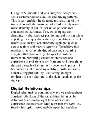 Using CRM, mobile and web analytics, companies
sense customer actions, desires and buying patterns.
This in turn enables the dynamic restructuring of the
interaction with the customer which ultimately results
in the delivery of context sensitive, personalized
content to the customer. Too, the company can
dynamically alter product positioning and pricing while
adjusting its supply chain strategy in real-time to meet
macro-level market conditions by aggregating data
across regions and market segments. To achieve this
requires a radical rethinking of data and streaming
analytics that dynamically changes the customer
interaction. Measuring customer interaction and
experience in real-time at the front-end and throughout
the entire supply chain not only becomes important, it
becomes crucial in meeting real-time customer needs
and ensuring profitability - delivering the right
products, at the right time, at the right locations, at the
right price.
Digital Relationships
Digital relationships continuously evolve and require a
constant rethinking of the capabilities that must be
delivered to ensure the right level of customer
experience and intimacy. Mobile responsive websites,
fused with sophisticated mobile Apps that enable a
 