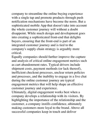 company to streamline the online buying experience
with a single tap and promote products through push
notification mechanisms have become the norm. But a
sophisticated mobile App that doesn't take into account
the whole customer journey will without a doubt
disappoint. While much design and development goes
into creating a sophisticated front-end that delights
buyers, ensuring that the front-end is part of an
integrated customer journey and is tied to the
company's supply chain strategy is arguably more
critical.
Equally companies should further improve the capture
and analysis of critical online engagement metrics such
as cart abandonment rates. Typical drivers include
shipment costs, payment methods (or lack thereof),
inefficient checkout processes, unclear return policies
and processes, and the inability to engage in a live chat
during the online customer journey are typical
engagement metrics that will help shape an effective
customer journey and experience.
Ultimately, digital engagement works best when a
company develops a relationship with its visitors. By
highlighting the importance of the relationship and the
customer, a company instills confidence, ultimately
making customers more loyal to the brand. Above all
successful companies keep in touch and deliver
 