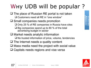 W н y   UDB   will be popular  ? Практика стиля  /  И. О. Фамилия Практика стиля  /  И. О. Фамилия 07 Unified DB RGR   /  Victor Shchebletsov June  / 2008 The place of Russian RE portal is not taken Customers need all RE in “one window” Small companies needs promotion Only 25 % of RE companies in Russia have sites Big companies spend up to 80 % of the total advertising budget in sector Market needs analytic information No trusted information of price, volume, tendencies The Internet needs a quality content Mass media need the project with social value Capitals needs regions and vise versa 
