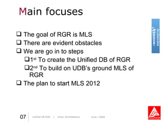 M ain focuses Практика стиля  /  И. О. Фамилия Практика стиля  /  И. О. Фамилия 07 Unified DB RGR   /  Victor Shchebletsov June  / 2008 The goal of RGR   is MLS There are evident obstacles We are go in to steps 1 st  To create the Unified DB of RGR 2 nd  To build on UDB’s ground MLS of RGR The   plan to start MLS 2012 