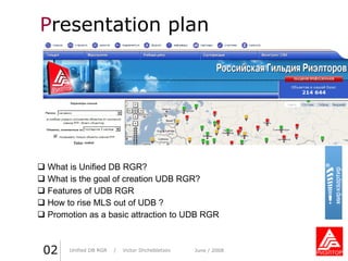 P resentation plan What is Unified DB RGR ? What is the goal of creation UDB   RGR ? Features of UDB RGR How to rise MLS out of UDB  ? Promotion as a basic attraction to UDB RGR Unified DB RGR   /  Victor Shchebletsov June  / 2008 Практика стиля  /  И. О. Фамилия 0 2 