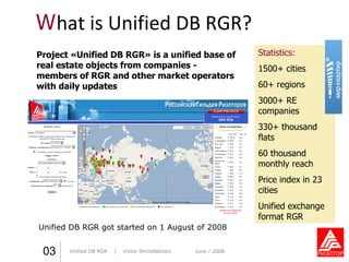 W hat is Unified DB RGR? Unified DB RGR   got started on  1  August of  2008 Практика стиля  /  И. О. Фамилия Практика стиля  /  И. О. Фамилия 0 3 Statistics : 1500+  cities 60+  regions 3000+  RE companies 330+  thousand   flats 60   thousand   monthly reach Price index in 23 cities Unified exchange format RGR Project «Unified DB RGR» is a unified base of real estate objects from companies - members of RGR and other market operators with daily updates Unified DB RGR   /  Victor Shchebletsov June  / 2008 