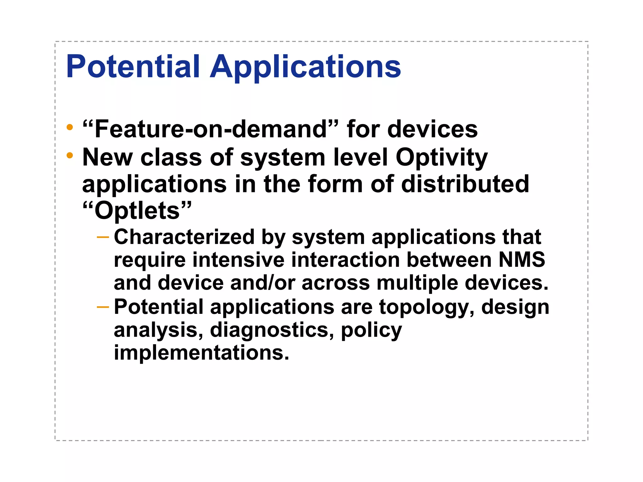 Potential Applications 
• “Feature-on-demand” for devices 
• New class of system level Optivity 
applications in the form of distributed 
“Optlets” 
– Characterized by system applications that 
require intensive interaction between NMS 
and device and/or across multiple devices. 
– Potential applications are topology, design 
analysis, diagnostics, policy 
implementations. 
 