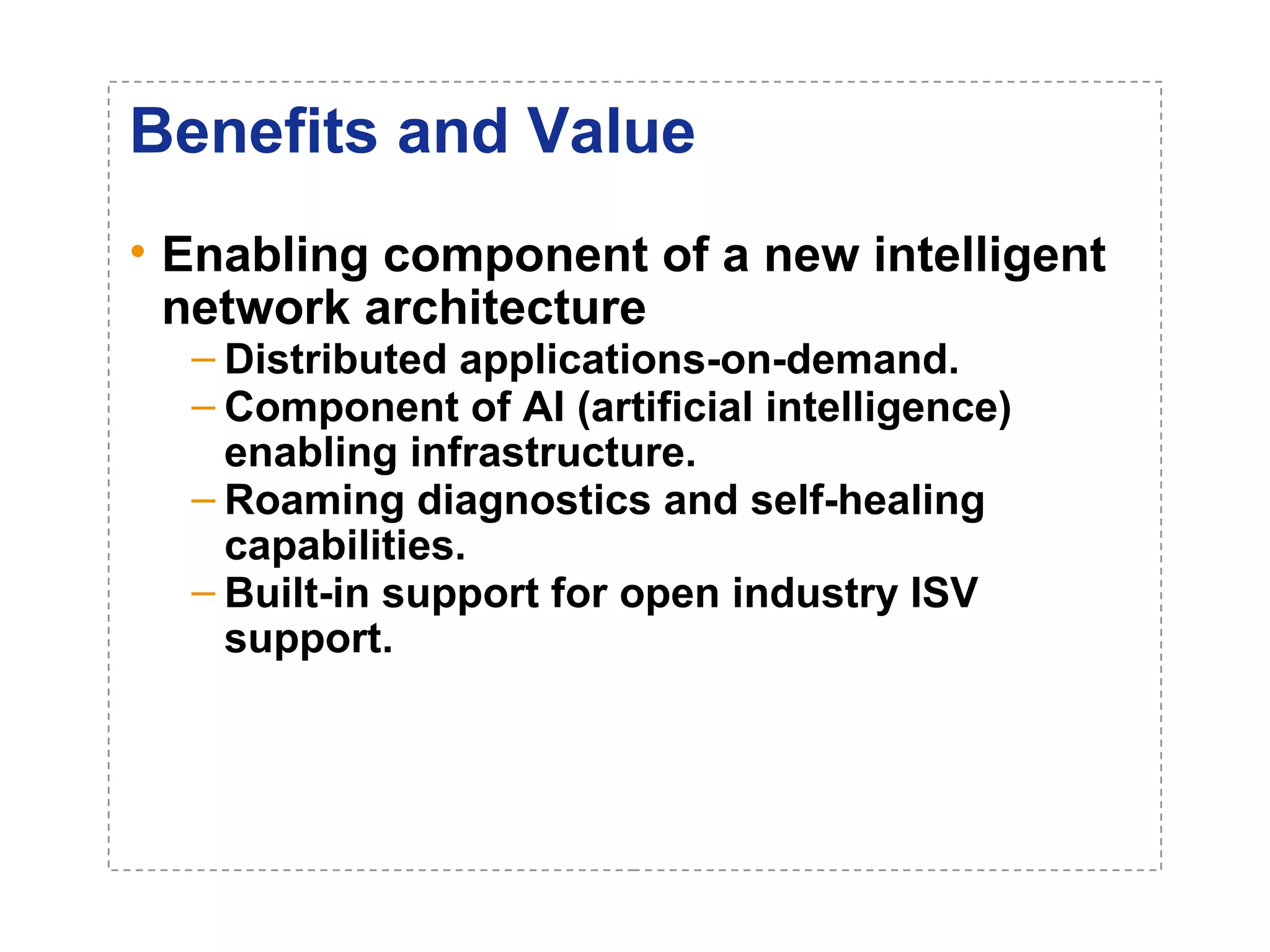 Benefits and Value 
• Enabling component of a new intelligent 
network architecture 
– Distributed applications-on-demand. 
– Component of AI (artificial intelligence) 
enabling infrastructure. 
– Roaming diagnostics and self-healing 
capabilities. 
– Built-in support for open industry ISV 
support. 
 