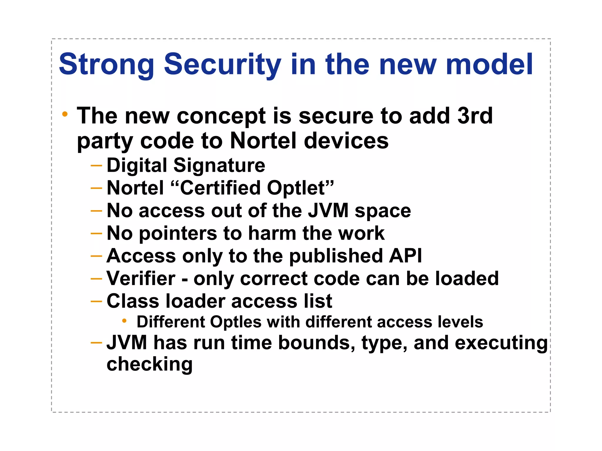 Strong Security in the new model 
• The new concept is secure to add 3rd 
party code to Nortel devices 
– Digital Signature 
– Nortel “Certified Optlet” 
– No access out of the JVM space 
– No pointers to harm the work 
– Access only to the published API 
– Verifier - only correct code can be loaded 
– Class loader access list 
• Different Optles with different access levels 
– JVM has run time bounds, type, and executing 
checking 
 