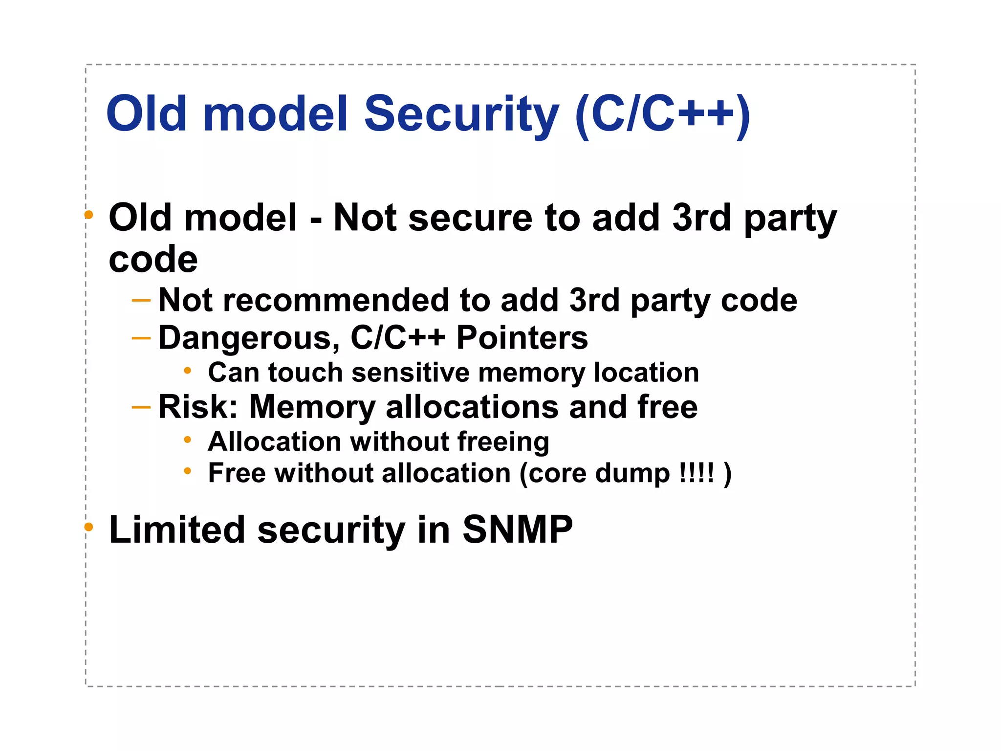 Old model Security (C/C++) 
• Old model - Not secure to add 3rd party 
code 
– Not recommended to add 3rd party code 
– Dangerous, C/C++ Pointers 
• Can touch sensitive memory location 
– Risk: Memory allocations and free 
• Allocation without freeing 
• Free without allocation (core dump !!!! ) 
• Limited security in SNMP 
 