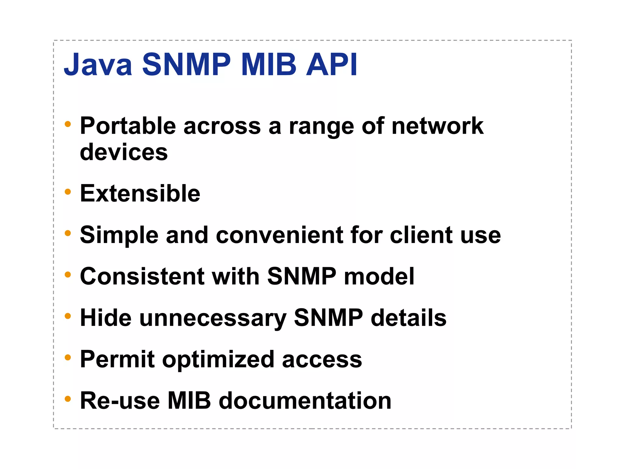 Java SNMP MIB API 
• Portable across a range of network 
devices 
• Extensible 
• Simple and convenient for client use 
• Consistent with SNMP model 
• Hide unnecessary SNMP details 
• Permit optimized access 
• Re-use MIB documentation 
 