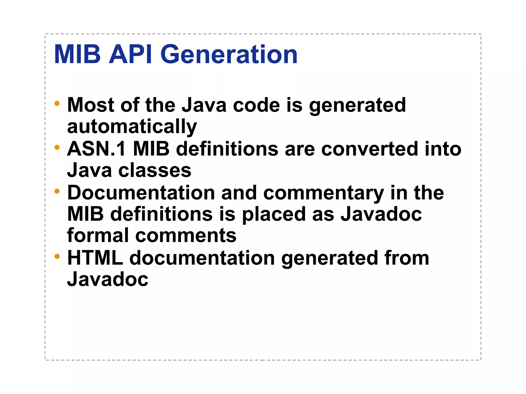 MIB API Generation 
• Most of the Java code is generated 
automatically 
• ASN.1 MIB definitions are converted into 
Java classes 
• Documentation and commentary in the 
MIB definitions is placed as Javadoc 
formal comments 
• HTML documentation generated from 
Javadoc 
 