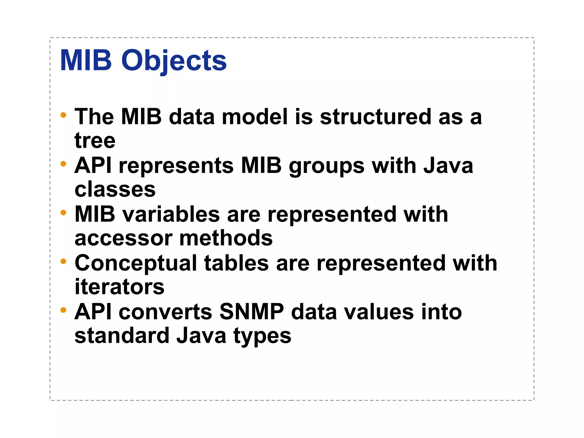 MIB Objects 
• The MIB data model is structured as a 
tree 
• API represents MIB groups with Java 
classes 
• MIB variables are represented with 
accessor methods 
• Conceptual tables are represented with 
iterators 
• API converts SNMP data values into 
standard Java types 
 