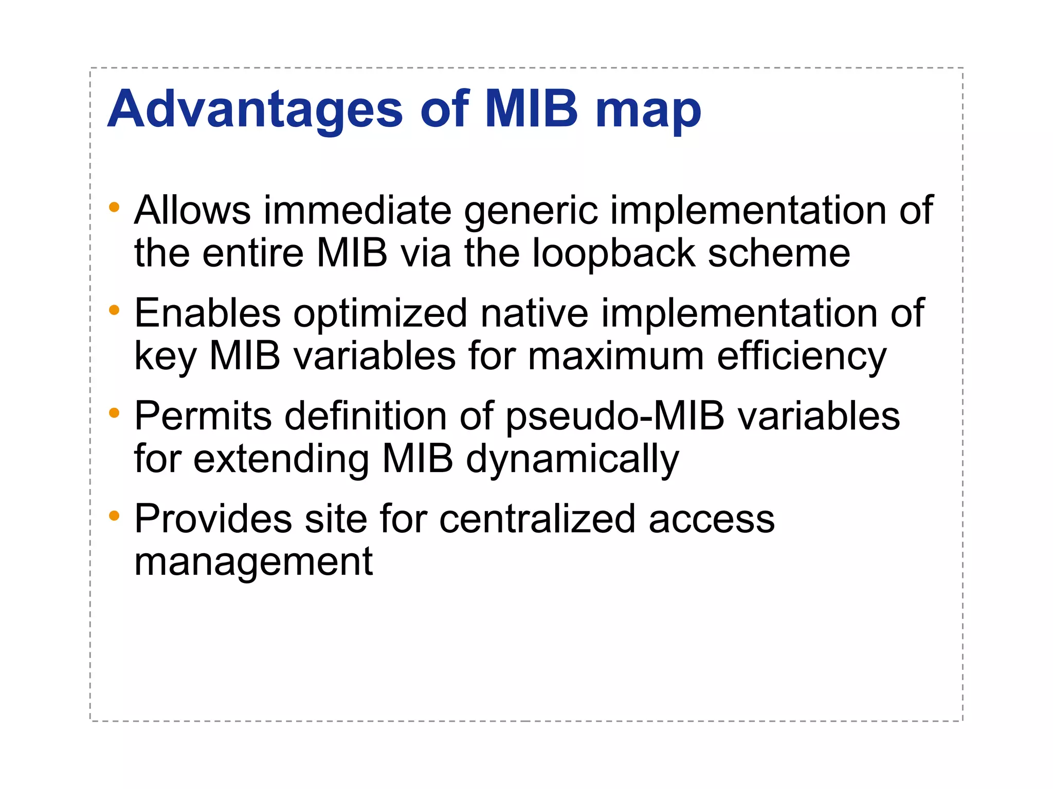 Advantages of MIB map 
• Allows immediate generic implementation of 
the entire MIB via the loopback scheme 
• Enables optimized native implementation of 
key MIB variables for maximum efficiency 
• Permits definition of pseudo-MIB variables 
for extending MIB dynamically 
• Provides site for centralized access 
management 
 