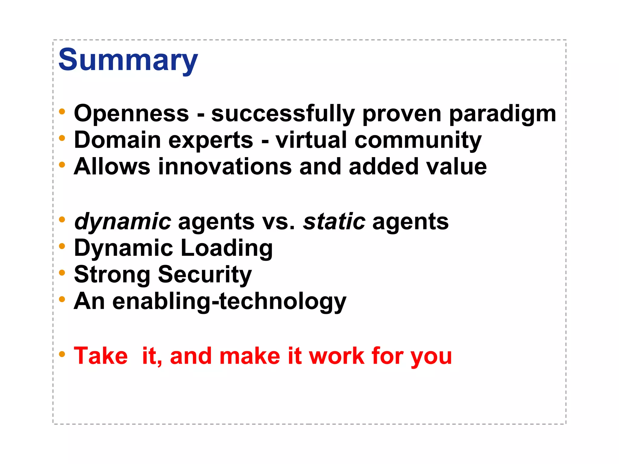 Summary 
• Openness - successfully proven paradigm 
• Domain experts - virtual community 
• Allows innovations and added value 
• dynamic agents vs. static agents 
• Dynamic Loading 
• Strong Security 
• An enabling-technology 
• Take it, and make it work for you 
