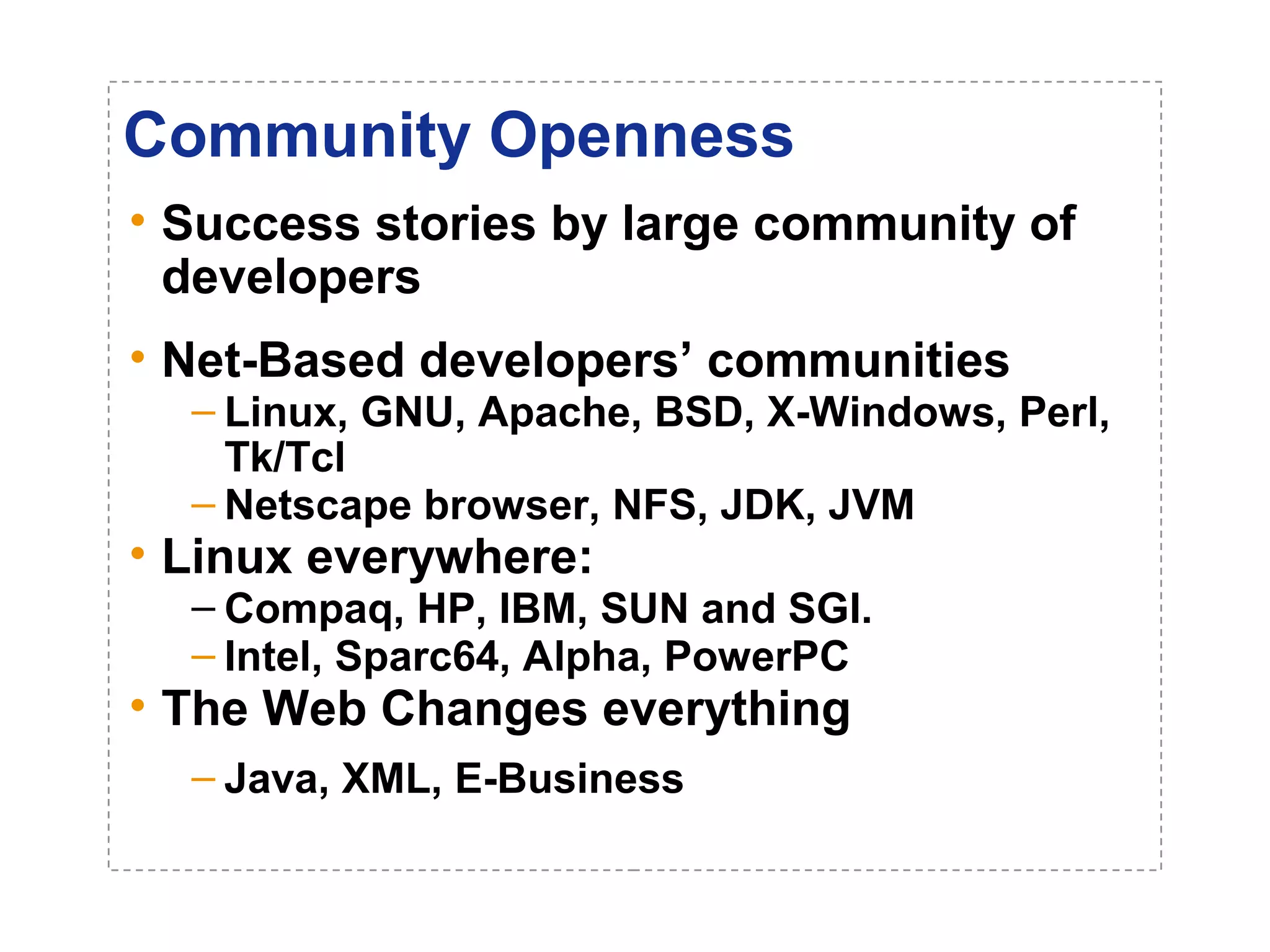 Community Openness 
• Success stories by large community of 
developers 
• Net-Based developers’ communities 
– Linux, GNU, Apache, BSD, X-Windows, Perl, 
Tk/Tcl 
– Netscape browser, NFS, JDK, JVM 
• Linux everywhere: 
– Compaq, HP, IBM, SUN and SGI. 
– Intel, Sparc64, Alpha, PowerPC 
• The Web Changes everything 
– Java, XML, E-Business 
 