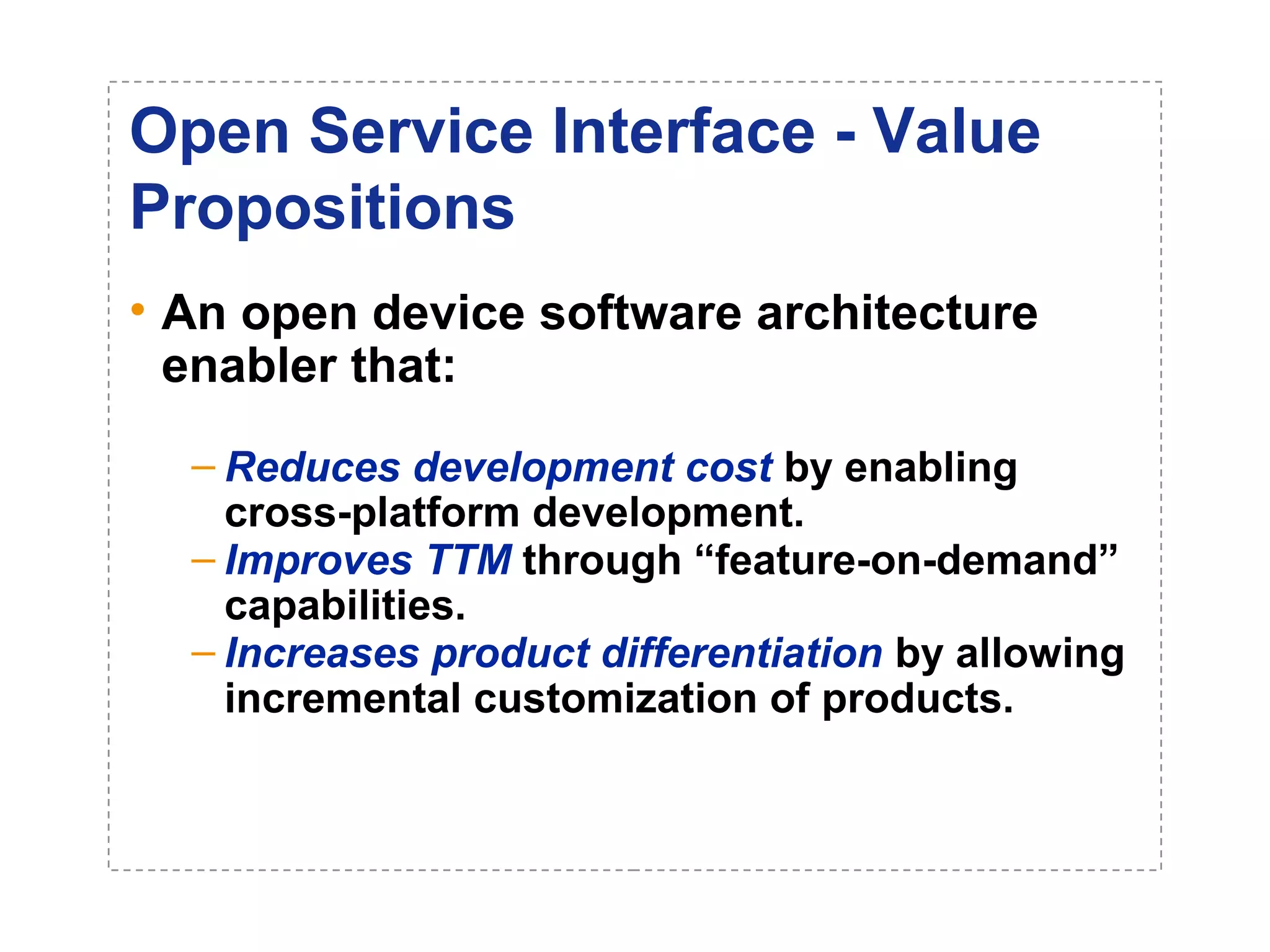 Open Service Interface - Value 
Propositions 
• An open device software architecture 
enabler that: 
– Reduces development cost by enabling 
cross-platform development. 
– Improves TTM through “feature-on-demand” 
capabilities. 
– Increases product differentiation by allowing 
incremental customization of products. 
 