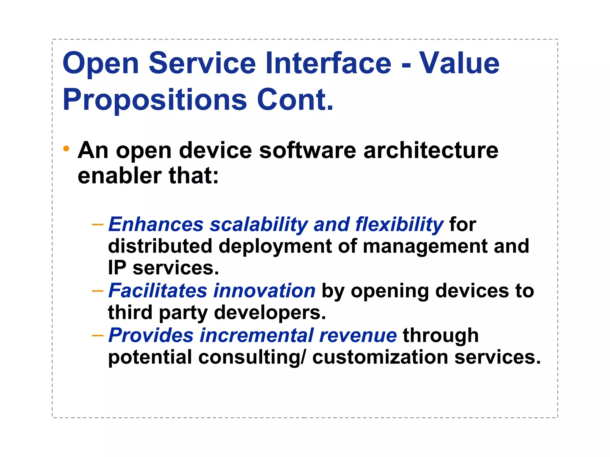 Open Service Interface - Value 
Propositions Cont. 
• An open device software architecture 
enabler that: 
– Enhances scalability and flexibility for 
distributed deployment of management and 
IP services. 
– Facilitates innovation by opening devices to 
third party developers. 
– Provides incremental revenue through 
potential consulting/ customization services. 
 