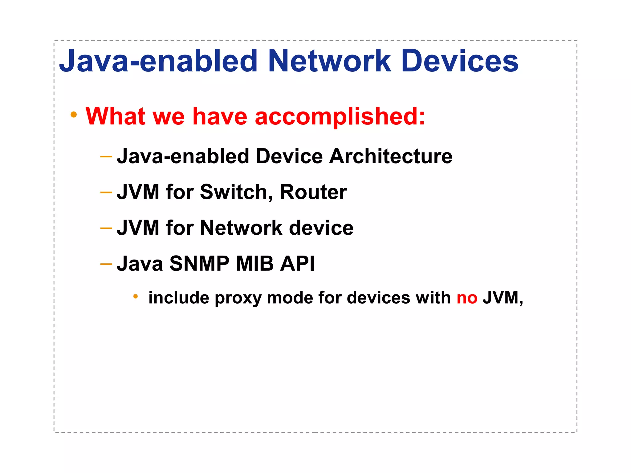 Java-enabled Network Devices 
• What we have accomplished: 
– Java-enabled Device Architecture 
– JVM for Switch, Router 
– JVM for Network device 
– Java SNMP MIB API 
• include proxy mode for devices with no JVM, 
 