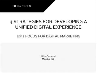 4 STRATEGIES FOR DEVELOPING A
   UNIFIED DIGITAL EXPERIENCE
  2012 FOCUS FOR DIGITAL MARKETING




              Mike Osswald
               March 2012
 
